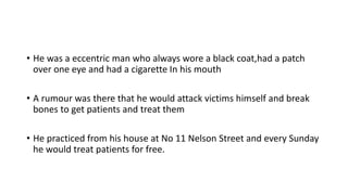 • He was a eccentric man who always wore a black coat,had a patch
over one eye and had a cigarette In his mouth
• A rumour was there that he would attack victims himself and break
bones to get patients and treat them
• He practiced from his house at No 11 Nelson Street and every Sunday
he would treat patients for free.
 