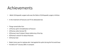 Achievements
• -Welsh Orthopaedic surgeon who was the father of Orthopaedic surgery in Britian.
• In the treatment of fractures and TV he advocated rest.
• Things named after him-
• 1)Thomas splint-Immobilization of fracture
• 2)Thomas collar-Cervical TB
• 3)Thomas’s test-To detect Flexion deformity of the hip.
• 4)Thomas’s wrench-To reduce fractures
• 5)Thomas heel
• Robert Jones was his nephew who had applied the splint during the first world war.
• He died on 6th January 1891 in Liverpool.
 