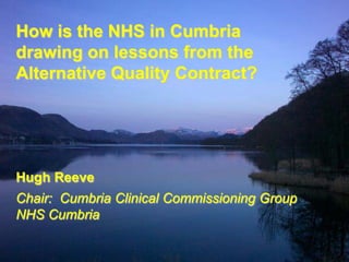 How is the NHS in Cumbria
drawing on lessons from the
Alternative Quality Contract?




Hugh Reeve
Chair: Cumbria Clinical Commissioning Group
NHS Cumbria
 