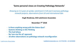 Latchmore Associates hugh@latchmoreassociates.co.uk +44 7775 627460 / +44 1425 654999
‘Some personal views on Creating Pathology Networks’
Drawing on 3.5 years at synlab, Latchmore’s 4 UK and 2 overseas pathology
network projects, observations from UK and international labs
Hugh Risebrow, CEO Latchmore Associates
November 7th 2018
- Is there anything wrong with the Status Quo?
- Systems thinking vs Silo Thinking
- The hub fallacy
- No ‘one size fits all’ approach
- 10 other observations on pathology network reconfiguration
 