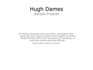 Hugh Dames
                Sample Projects




By making connections with one another, and keeping them
 going over time, people are able to work together to achieve
  things that they either could not achieve by themselves, or
            could only achieve with great difficulty…
              (Bowling Alone, Robert D. Putnam)
 