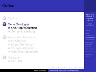 Outline

                                                                                 Associative
                                                                                 methods in
1   Outline                                                                       Systems
                                                                                  Biology

2   Gene Ontologies                                                                 Hugh
                                                                                  Shanahan
      Over-representation
                                                                                Outline
      Semantic similarity
                                                                                Gene
                                                                                Ontologies
3   Associative Measures                                                        Over-representation
                                                                                Semantic similarity

      Hypotheses                                                                Associative
      Linear Correlation                                                        Measures
                                                                                Hypotheses

      Partial Correlation                                                       Linear Correlation
                                                                                Partial Correlation

      Non-linear measures                                                       Non-linear measures

                                                                                Validation
                                                                                DREAM
4   Validation
      DREAM


                       Hugh Shanahan   Associative methods in Systems Biology
 