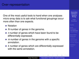 Over-representation

                                                                                  Associative
                                                                                  methods in
                                                                                   Systems
One of the most useful tools to hand when one analyses                             Biology
micro-array data is to ask what functional groupings occur                           Hugh
                                                                                   Shanahan
more often than one expects.
                                                                                 Outline
    Notation
                                                                                 Gene
    N number of genes in the genome.                                             Ontologies
                                                                                 Over-representation
                                                                                 Semantic similarity
    n number of genes which have been found to be
                                                                                 Associative
    differentially expressed.                                                    Measures
                                                                                 Hypotheses

    m number of genes in the genome with a speciﬁc                               Linear Correlation
                                                                                 Partial Correlation

    annotation.                                                                  Non-linear measures

                                                                                 Validation
    k number of genes which are differentially expressed                         DREAM


    with the same annotation.


                        Hugh Shanahan   Associative methods in Systems Biology
 