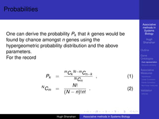Probabilities

                                                                                   Associative
                                                                                   methods in
                                                                                    Systems
One can derive the probability Pk that k genes would be                             Biology

found by chance amongst n genes using the                                             Hugh
                                                                                    Shanahan
hypergeometric probability distribution and the above
                                                                                  Outline
parameters.
                                                                                  Gene
For the record                                                                    Ontologies
                                                                                  Over-representation
                                                                                  Semantic similarity

                                                                                  Associative
                             m C N−m C                                            Measures
                                k     n−k
                    Pk   =        NC
                                                   ,                        (1)   Hypotheses
                                                                                  Linear Correlation
                                    n                                             Partial Correlation

                N               N!                                                Non-linear measures

                    Cm =                .                                   (2)   Validation
                             (N − n)!n!                                           DREAM




                         Hugh Shanahan   Associative methods in Systems Biology
 