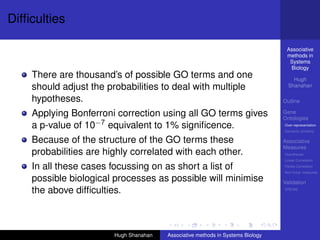 Difﬁculties

                                                                                  Associative
                                                                                  methods in
                                                                                   Systems
                                                                                   Biology
    There are thousand’s of possible GO terms and one                                Hugh
    should adjust the probabilities to deal with multiple                          Shanahan

    hypotheses.                                                                  Outline

    Applying Bonferroni correction using all GO terms gives                      Gene
                                                                                 Ontologies
    a p-value of 10−7 equivalent to 1% signiﬁcence.                              Over-representation
                                                                                 Semantic similarity

    Because of the structure of the GO terms these                               Associative
                                                                                 Measures
    probabilities are highly correlated with each other.                         Hypotheses
                                                                                 Linear Correlation

    In all these cases focussing on as short a list of                           Partial Correlation
                                                                                 Non-linear measures

    possible biological processes as possible will minimise                      Validation
    the above difﬁculties.                                                       DREAM




                        Hugh Shanahan   Associative methods in Systems Biology
 