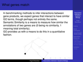 What genes match

In benchmarking methods to infer interactions between                            Associative
                                                                                 methods in
gene products, we expect genes that interact to have similar                      Systems
                                                                                  Biology
GO terms, though perhaps not entirely the same.                                     Hugh
Semantic Similarity is a means to measure how similar the                         Shanahan

annotations of two genes are (0 being no similarity, 1                          Outline

meaning total similarity).                                                      Gene
                                                                                Ontologies
GO provides us with a means to do this in a quantitative                        Over-representation
                                                                                Semantic similarity
fashion.
                                                                                Associative
                                                                                Measures
                                                                                Hypotheses
                                                                                Linear Correlation
                                                                                Partial Correlation
                                                                                Non-linear measures

                                                                                Validation
                                                                                DREAM




                       Hugh Shanahan   Associative methods in Systems Biology
 
