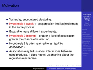 Motivation

                                                                                  Associative
                                                                                  methods in
                                                                                   Systems
    Yesterday, encountered clustering.                                             Biology

                                                                                     Hugh
    Hypothesis 1 (weak) :- coexpression implies involvment                         Shanahan
    in the same process.
                                                                                 Outline
    Expand to many different experiments.                                        Gene
                                                                                 Ontologies
    Hypothesis 2 (strong) :- greater a level of association,                     Over-representation
                                                                                 Semantic similarity
    greater the chance of interaction.
                                                                                 Associative
                                                                                 Measures
    Hypothesis 2 is often referred to as “guilt by                               Hypotheses

    association”.                                                                Linear Correlation
                                                                                 Partial Correlation
                                                                                 Non-linear measures
    Association may tell us about interactions between
                                                                                 Validation
    gene products. It does not tell us anything about the                        DREAM


    regulation mechanism.


                        Hugh Shanahan   Associative methods in Systems Biology
 