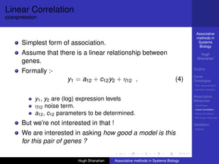 Linear Correlation
coexpression

                                                                                     Associative
                                                                                     methods in
      Simplest form of association.                                                   Systems
                                                                                      Biology
      Assume that there is a linear relationship between                                Hugh
                                                                                      Shanahan
      genes.
                                                                                    Outline
      Formally :-
                                                                                    Gene
                       y1 = a12 + c12 y2 + η12 ,                              (4)   Ontologies
                                                                                    Over-representation
                                                                                    Semantic similarity

                                                                                    Associative
           y1 , y2 are (log) expression levels                                      Measures
           η12 noise term.                                                          Hypotheses
                                                                                    Linear Correlation
           a12 , c12 parameters to be determined.                                   Partial Correlation
                                                                                    Non-linear measures

      But we’re not interested in that !                                            Validation
                                                                                    DREAM
      We are interested in asking how good a model is this
      for this pair of genes ?

                           Hugh Shanahan   Associative methods in Systems Biology
 