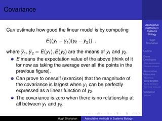 Covariance

                                                                                   Associative
                                                                                   methods in
Can estimate how good the linear model is by computing                              Systems
                                                                                    Biology

                   E((y1 − y 1 )(y2 − y 2 )) ,                                        Hugh
                                                                                    Shanahan


where y 1 , y 2 = E(y1 ), E(y2 ) are the means of y1 and y2 .                     Outline

                                                                                  Gene
    E means the expectation value of the above (think of it                       Ontologies
                                                                                  Over-representation
    for now as taking the average over all the points in the                      Semantic similarity


    previous ﬁgure).                                                              Associative
                                                                                  Measures
    Can prove to oneself (exercise) that the magnitude of                         Hypotheses
                                                                                  Linear Correlation

    the covariance is largest when y1 can be perfectly                            Partial Correlation
                                                                                  Non-linear measures

    expressed as a linear function of y2 .                                        Validation
                                                                                  DREAM
    The covariance is zero when there is no relationship at
    all between y1 and y2 .

                         Hugh Shanahan   Associative methods in Systems Biology
 