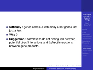 Associative
                                                                              methods in
                                                                               Systems
                                                                               Biology

                                                                                 Hugh
                                                                               Shanahan
Difﬁculty : genes correlate with many other genes, not
                                                                             Outline
just a few.
                                                                             Gene
Why ?                                                                        Ontologies
                                                                             Over-representation

Suggestion : correlations do not distinguish between                         Semantic similarity

                                                                             Associative
potential direct interactions and indirect interactions                      Measures
                                                                             Hypotheses
between gene products.                                                       Linear Correlation
                                                                             Partial Correlation
                                                                             Non-linear measures

                                                                             Validation
                                                                             DREAM




                    Hugh Shanahan   Associative methods in Systems Biology
 