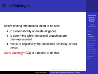 Gene Ontologies

                                                                                  Associative
                                                                                  methods in
                                                                                   Systems
                                                                                   Biology

                                                                                     Hugh
Before ﬁnding interactions, need to be able                                        Shanahan


    to systematically annotate all genes                                         Outline

                                                                                 Gene
    to determine which functional groupings are                                  Ontologies
                                                                                 Over-representation
    over-represented                                                             Semantic similarity


    measure objectively the “functional similarity” of two                       Associative
                                                                                 Measures
    genes.                                                                       Hypotheses
                                                                                 Linear Correlation
                                                                                 Partial Correlation
Gene Ontology (GO) is a means to do this.                                        Non-linear measures

                                                                                 Validation
                                                                                 DREAM




                        Hugh Shanahan   Associative methods in Systems Biology
 