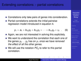 Extending correlations :- partial correlations

                                                                                   Associative
                                                                                   methods in
                                                                                    Systems
    Correlations only take pairs of genes into consideration.                       Biology

                                                                                      Hugh
    Partial correlations extends the initial pairwise                               Shanahan
    regression model introduced in equation 4.
                                                                                  Outline

                                                                                  Gene
          y1 = a1 + b12 y2 + b13 y3 + · · · + b1n yp + η1 .                 (6)   Ontologies
                                                                                  Over-representation
                                                                                  Semantic similarity
    Again, we are not interested in solving this explicitely.                     Associative
                                                                                  Measures
    We want to understand the correlation that each one of                        Hypotheses

    the genes y2 . . . yp has on y1 once we have removed                          Linear Correlation
                                                                                  Partial Correlation

    the effect of all the other genes.                                            Non-linear measures

                                                                                  Validation
    We will use the notation PCij to refer to this partial                        DREAM


    correlation.


                         Hugh Shanahan   Associative methods in Systems Biology
 