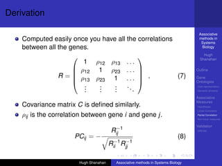 Derivation

                                                                                    Associative
    Computed easily once you have all the correlations                              methods in
                                                                                     Systems
    between all the genes.                                                           Biology

                                                                                       Hugh
                                                                                     Shanahan
                                          
                        1 ρ12 ρ13 . . .
                      ρ12 1 ρ23 . . .                                            Outline
                R= ρ                       ,         (7)
                                          
                      13 ρ23 1 . . . 
                                                                                   Gene
                                                                                   Ontologies
                        .
                        .   .
                            .    .
                                 .    ..                                           Over-representation
                        .   .    .       .                                         Semantic similarity

                                                                                   Associative
                                                                                   Measures
    Covariance matrix C is deﬁned similarly.                                       Hypotheses
                                                                                   Linear Correlation

    ρij is the correlation between gene i and gene j.                              Partial Correlation
                                                                                   Non-linear measures

                                                                                   Validation
                                         −1
                                        Rij                                        DREAM

                      PCij = −                                               (8)
                                         −1 −1
                                        Rii Rjj

                        Hugh Shanahan     Associative methods in Systems Biology
 