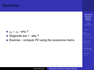 Questions

                                                                                 Associative
                                                                                 methods in
                                                                                  Systems
                                                                                  Biology

                                                                                    Hugh
                                                                                  Shanahan

                                                                                Outline
   ρij = ρji - why ?                                                            Gene
                                                                                Ontologies
   Diagonals are 1 - why ?                                                      Over-representation
                                                                                Semantic similarity

   Exercise :- compute PC using the covariance matrix.                          Associative
                                                                                Measures
                                                                                Hypotheses
                                                                                Linear Correlation
                                                                                Partial Correlation
                                                                                Non-linear measures

                                                                                Validation
                                                                                DREAM




                       Hugh Shanahan   Associative methods in Systems Biology
 