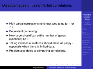 Disadvantages of using Partial correlations

                                                                                  Associative
                                                                                  methods in
                                                                                   Systems
                                                                                   Biology

                                                                                     Hugh
    High partial correlations no longer tend to go to 1 (or                        Shanahan
    -1).
                                                                                 Outline
    Dependent on ranking.                                                        Gene
                                                                                 Ontologies
    How large should/can p (the number of genes                                  Over-representation
                                                                                 Semantic similarity
    examined) be ?                                                               Associative
                                                                                 Measures
    Taking inverses of matrices should make us jumpy -                           Hypotheses

    especially when there is limited data.                                       Linear Correlation
                                                                                 Partial Correlation
                                                                                 Non-linear measures
    Problem also dates to computing correlations.                                Validation
                                                                                 DREAM




                        Hugh Shanahan   Associative methods in Systems Biology
 
