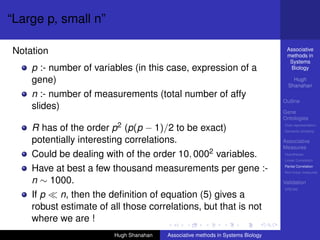 “Large p, small n”

Notation                                                                          Associative
                                                                                  methods in
                                                                                   Systems
    p :- number of variables (in this case, expression of a                        Biology

    gene)                                                                            Hugh
                                                                                   Shanahan
    n :- number of measurements (total number of affy
                                                                                 Outline
    slides)
                                                                                 Gene
                                                                                 Ontologies

    R has of the order p2 (p(p − 1)/2 to be exact)                               Over-representation
                                                                                 Semantic similarity

    potentially interesting correlations.                                        Associative
                                                                                 Measures
    Could be dealing with of the order 10, 0002 variables.                       Hypotheses
                                                                                 Linear Correlation

    Have at best a few thousand measurements per gene :-                         Partial Correlation
                                                                                 Non-linear measures

    n ∼ 1000.                                                                    Validation
                                                                                 DREAM
    If p   n, then the deﬁnition of equation (5) gives a
    robust estimate of all those correlations, but that is not
    where we are !
                        Hugh Shanahan   Associative methods in Systems Biology
 