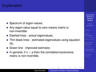 Explanation

                                                                                  Associative
                                                                                  methods in
                                                                                   Systems
                                                                                   Biology

    Spectrum of eigen-values.                                                        Hugh
                                                                                   Shanahan
    Any eigen-value equal to zero means matrix is
                                                                                 Outline
    non-invertible.
                                                                                 Gene
    Dashed lines - actual eigenvalues.                                           Ontologies
                                                                                 Over-representation

    Thin black lines - estimated eigenvalues using equation                      Semantic similarity

                                                                                 Associative
    (5).                                                                         Measures
                                                                                 Hypotheses

    Green line - improved estimator.                                             Linear Correlation
                                                                                 Partial Correlation

    In general, if n < p then the correlation/covariance                         Non-linear measures

                                                                                 Validation
    matrix is non-invertible.                                                    DREAM




                        Hugh Shanahan   Associative methods in Systems Biology
 