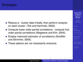 Strategies

                                                                                  Associative
                                                                                  methods in
                                                                                   Systems
                                                                                   Biology

                                                                                     Hugh
                                                                                   Shanahan
    Reduce p - cluster data initially, then perform analysis
    on each cluster. (Toh and Harimoto, 2002).                                   Outline

                                                                                 Gene
    Compute lower order partial correlations - compute ﬁrst                      Ontologies
    order partial correlations (Magwene and Kim, 2004).                          Over-representation
                                                                                 Semantic similarity


    Employ improved estimator of correlations (Schäffer                          Associative
                                                                                 Measures
    and Strimmer, 2005).                                                         Hypotheses
                                                                                 Linear Correlation

    These options are not necessarily exclusive.                                 Partial Correlation
                                                                                 Non-linear measures

                                                                                 Validation
                                                                                 DREAM




                        Hugh Shanahan   Associative methods in Systems Biology
 
