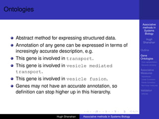 Ontologies

                                                                                 Associative
                                                                                 methods in
                                                                                  Systems
                                                                                  Biology
    Abstract method for expressing structured data.                                 Hugh
                                                                                  Shanahan
    Annotation of any gene can be expressed in terms of
                                                                                Outline
    incresingly accurate description, e.g.
                                                                                Gene
    This gene is involved in transport.                                         Ontologies
                                                                                Over-representation

    This gene is involved in vesicle mediated                                   Semantic similarity

                                                                                Associative
    transport.                                                                  Measures
                                                                                Hypotheses
    This gene is involved in vesicle fusion.                                    Linear Correlation
                                                                                Partial Correlation

    Genes may not have an accurate annotation, so                               Non-linear measures

                                                                                Validation
    deﬁnition can stop higher up in this hierarchy.                             DREAM




                       Hugh Shanahan   Associative methods in Systems Biology
 