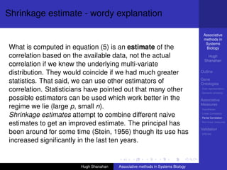 Shrinkage estimate - wordy explanation

                                                                                 Associative
                                                                                 methods in
                                                                                  Systems
What is computed in equation (5) is an estimate of the                            Biology

correlation based on the available data, not the actual                             Hugh
                                                                                  Shanahan
correlation if we knew the underlying multi-variate
distribution. They would coincide if we had much greater                        Outline

                                                                                Gene
statistics. That said, we can use other estimators of                           Ontologies
correlation. Statisticians have pointed out that many other                     Over-representation
                                                                                Semantic similarity

possible estimators can be used which work better in the                        Associative
                                                                                Measures
regime we lie (large p, small n).                                               Hypotheses

Shrinkage estimates attempt to combine different naive                          Linear Correlation
                                                                                Partial Correlation

estimates to get an improved estimate. The principal has                        Non-linear measures

                                                                                Validation
been around for some time (Stein, 1956) though its use has                      DREAM

increased signiﬁcantly in the last ten years.


                       Hugh Shanahan   Associative methods in Systems Biology
 