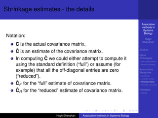 Shrinkage estimates - the details

                                                                                 Associative
                                                                                 methods in
                                                                                  Systems
                                                                                  Biology
Notation:
                                                                                    Hugh
                                                                                  Shanahan
    C is the actual covariance matrix.
    ˆ
    C is an estimate of the covariance matrix.                                  Outline

                                                                                Gene
                   ˆ
    In computing C we could either attempt to compute it                        Ontologies
                                                                                Over-representation

    using the standard deﬁnition (“full”) or assume (for                        Semantic similarity


    example) that all the off-diagonal entries are zero                         Associative
                                                                                Measures
    (“reduced”).                                                                Hypotheses
                                                                                Linear Correlation

    ˆ
    CF for the “full” estimate of covariance matrix.                            Partial Correlation
                                                                                Non-linear measures


    ˆ
    CR for the “reduced” estimate of covariance matrix.                         Validation
                                                                                DREAM




                       Hugh Shanahan   Associative methods in Systems Biology
 