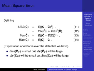 Mean Square Error

                                                                                   Associative
                                                                                   methods in
                                                                                    Systems
Deﬁning                                                                             Biology

                                                                                      Hugh
                                                                                    Shanahan
               ˆ
           MSE(C)      =             ˆ
                             E((C − C)2 ) ,                               (11)
                       =          ˆ           ˆ
                             Var (C) + Bias2 (C) .                        (12)
                                                                                  Outline

                                                                                  Gene
                  ˆ
             Var (C)   =         ˆ     ˆ
                             E((C − E(C))2 ) ,                            (13)    Ontologies
                                                                                  Over-representation

                  ˆ
            Bias(C)    =       ˆ
                             E(C) − C .                                   (14)
                                                                                  Semantic similarity

                                                                                  Associative
                                                                                  Measures
(Expectation operator is over the data that we have).                             Hypotheses
                                                                                  Linear Correlation
                                                                                  Partial Correlation
          ˆ                      ˆ
    Bias(CF ) is small but Var (CF ) will be large.                               Non-linear measures

                                                                                  Validation
         ˆ                           ˆ
    Var (CR ) will be small but Bias(CR ) will be large.                          DREAM




                         Hugh Shanahan   Associative methods in Systems Biology
 