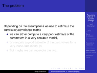 The problem

                                                                                Associative
                                                                                methods in
                                                                                 Systems
                                                                                 Biology

                                                                                   Hugh
Depending on the assumptions we use to estimate the                              Shanahan

correlation/covariance matrix                                                  Outline

    we can either compute a very poor estimate of the                          Gene
                                                                               Ontologies
    parameters in a very accurate model,                                       Over-representation
                                                                               Semantic similarity

    or compute a good estimate of the parameters for a                         Associative
                                                                               Measures
    very inaccurate model (!)                                                  Hypotheses
                                                                               Linear Correlation

    But maybe we can reconcile the two...                                      Partial Correlation
                                                                               Non-linear measures

                                                                               Validation
                                                                               DREAM




                      Hugh Shanahan   Associative methods in Systems Biology
 