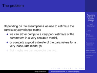 The problem

                                                                                Associative
                                                                                methods in
                                                                                 Systems
                                                                                 Biology

                                                                                   Hugh
Depending on the assumptions we use to estimate the                              Shanahan

correlation/covariance matrix                                                  Outline

    we can either compute a very poor estimate of the                          Gene
                                                                               Ontologies
    parameters in a very accurate model,                                       Over-representation
                                                                               Semantic similarity

    or compute a good estimate of the parameters for a                         Associative
                                                                               Measures
    very inaccurate model (!)                                                  Hypotheses
                                                                               Linear Correlation

    But maybe we can reconcile the two...                                      Partial Correlation
                                                                               Non-linear measures

                                                                               Validation
                                                                               DREAM




                      Hugh Shanahan   Associative methods in Systems Biology
 