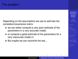 The problem

                                                                                Associative
                                                                                methods in
                                                                                 Systems
                                                                                 Biology

                                                                                   Hugh
Depending on the assumptions we use to estimate the                              Shanahan

correlation/covariance matrix                                                  Outline

    we can either compute a very poor estimate of the                          Gene
                                                                               Ontologies
    parameters in a very accurate model,                                       Over-representation
                                                                               Semantic similarity

    or compute a good estimate of the parameters for a                         Associative
                                                                               Measures
    very inaccurate model (!)                                                  Hypotheses
                                                                               Linear Correlation

    But maybe we can reconcile the two...                                      Partial Correlation
                                                                               Non-linear measures

                                                                               Validation
                                                                               DREAM




                      Hugh Shanahan   Associative methods in Systems Biology
 