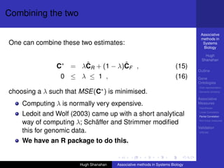 Combining the two

                                                                                 Associative
                                                                                 methods in
One can combine these two estimates:                                              Systems
                                                                                  Biology

                                                                                    Hugh
                                                                                  Shanahan
               C ∗      ˆ           ˆ
                     = λCR + (1 − λ)CF ,                                (15)
                                                                                Outline
                0 ≤ λ ≤ 1 ,                                             (16)    Gene
                                                                                Ontologies
                                                                                Over-representation

choosing a λ such that MSE(C∗ ) is minimised.                                   Semantic similarity

                                                                                Associative
    Computing λ is normally very expensive.                                     Measures
                                                                                Hypotheses

    Ledoit and Wolf (2003) came up with a short analytical                      Linear Correlation
                                                                                Partial Correlation

    way of computing λ; Schäffer and Strimmer modiﬁed                           Non-linear measures

                                                                                Validation
    this for genomic data.                                                      DREAM


    We have an R package to do this.


                       Hugh Shanahan   Associative methods in Systems Biology
 