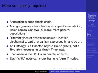 More complexity required

                                                                                 Associative
                                                                                 methods in
                                                                                  Systems
                                                                                  Biology
    Annotation is not a simple chain.
                                                                                    Hugh
    A single gene can have have a very speciﬁc annotation,                        Shanahan

    which comes from two (or more) more general                                 Outline
    descriptions.                                                               Gene
                                                                                Ontologies
    Different types of annotation as well: location,                            Over-representation
                                                                                Semantic similarity

    biochemistry, part of organism expressed in, and so on.                     Associative
                                                                                Measures
    An Ontology is a Directed Acyclic Graph (DAG), not a                        Hypotheses
                                                                                Linear Correlation
    Tree (this means a lot to Graph Theorists).                                 Partial Correlation
                                                                                Non-linear measures

    Each node in the DAG is an annotation term.                                 Validation
                                                                                DREAM
    Each “child” node can more than one “parent” nodes.



                       Hugh Shanahan   Associative methods in Systems Biology
 