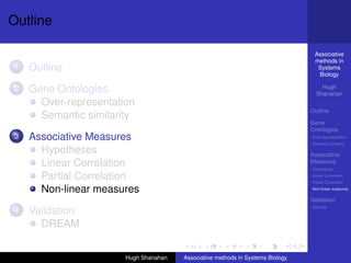 Outline

                                                                                 Associative
                                                                                 methods in
1   Outline                                                                       Systems
                                                                                  Biology

2   Gene Ontologies                                                                 Hugh
                                                                                  Shanahan
      Over-representation
                                                                                Outline
      Semantic similarity
                                                                                Gene
                                                                                Ontologies
3   Associative Measures                                                        Over-representation
                                                                                Semantic similarity

      Hypotheses                                                                Associative
      Linear Correlation                                                        Measures
                                                                                Hypotheses

      Partial Correlation                                                       Linear Correlation
                                                                                Partial Correlation

      Non-linear measures                                                       Non-linear measures

                                                                                Validation
                                                                                DREAM
4   Validation
      DREAM


                       Hugh Shanahan   Associative methods in Systems Biology
 
