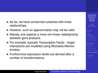 Associative
                                                                              methods in
                                                                               Systems
                                                                               Biology
So far, we have concerned outselves with linear
                                                                                 Hugh
relationships.                                                                 Shanahan

However, such an approximation may not be valid.                             Outline

Naively, one expects a more non-linear relatiopnship                         Gene
                                                                             Ontologies
between gene products.                                                       Over-representation
                                                                             Semantic similarity

For example, typically Transcription Factor - target                         Associative
                                                                             Measures
interactions are modelled using Michaelis-Menton                             Hypotheses
                                                                             Linear Correlation
kinetics.                                                                    Partial Correlation
                                                                             Non-linear measures

Furthermore expression levels are derived after a                            Validation
number of transformations.                                                   DREAM




                    Hugh Shanahan   Associative methods in Systems Biology
 