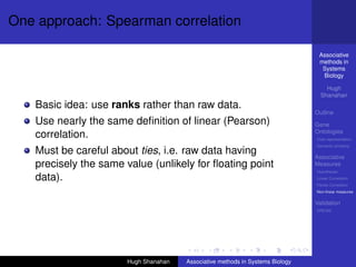 One approach: Spearman correlation

                                                                                 Associative
                                                                                 methods in
                                                                                  Systems
                                                                                  Biology

                                                                                    Hugh
                                                                                  Shanahan
   Basic idea: use ranks rather than raw data.
                                                                                Outline
   Use nearly the same deﬁnition of linear (Pearson)                            Gene
                                                                                Ontologies
   correlation.                                                                 Over-representation
                                                                                Semantic similarity
   Must be careful about ties, i.e. raw data having                             Associative
   precisely the same value (unlikely for ﬂoating point                         Measures
                                                                                Hypotheses
   data).                                                                       Linear Correlation
                                                                                Partial Correlation
                                                                                Non-linear measures

                                                                                Validation
                                                                                DREAM




                       Hugh Shanahan   Associative methods in Systems Biology
 