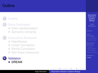 Outline

                                                                                 Associative
                                                                                 methods in
1   Outline                                                                       Systems
                                                                                  Biology

2   Gene Ontologies                                                                 Hugh
                                                                                  Shanahan
      Over-representation
                                                                                Outline
      Semantic similarity
                                                                                Gene
                                                                                Ontologies
3   Associative Measures                                                        Over-representation
                                                                                Semantic similarity

      Hypotheses                                                                Associative
      Linear Correlation                                                        Measures
                                                                                Hypotheses

      Partial Correlation                                                       Linear Correlation
                                                                                Partial Correlation

      Non-linear measures                                                       Non-linear measures

                                                                                Validation
                                                                                DREAM
4   Validation
      DREAM


                       Hugh Shanahan   Associative methods in Systems Biology
 