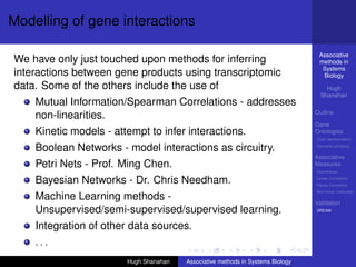 Modelling of gene interactions

                                                                                  Associative
We have only just touched upon methods for inferring                              methods in
                                                                                   Systems
interactions between gene products using transcriptomic                            Biology
data. Some of the others include the use of                                          Hugh
                                                                                   Shanahan
    Mutual Information/Spearman Correlations - addresses
                                                                                 Outline
    non-linearities.
                                                                                 Gene
    Kinetic models - attempt to infer interactions.                              Ontologies
                                                                                 Over-representation

    Boolean Networks - model interactions as circuitry.                          Semantic similarity

                                                                                 Associative
    Petri Nets - Prof. Ming Chen.                                                Measures
                                                                                 Hypotheses

    Bayesian Networks - Dr. Chris Needham.                                       Linear Correlation
                                                                                 Partial Correlation
                                                                                 Non-linear measures
    Machine Learning methods -                                                   Validation
    Unsupervised/semi-supervised/supervised learning.                            DREAM



    Integration of other data sources.
    ...
                        Hugh Shanahan   Associative methods in Systems Biology
 