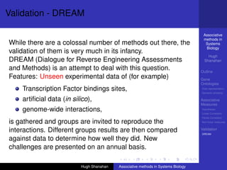 Validation - DREAM

                                                                                    Associative
                                                                                    methods in
While there are a colossal number of methods out there, the                          Systems
                                                                                     Biology
validation of them is very much in its infancy.
                                                                                       Hugh
DREAM (Dialogue for Reverse Engineering Assessments                                  Shanahan

and Methods) is an attempt to deal with this question.                             Outline
Features: Unseen experimental data of (for example)                                Gene
                                                                                   Ontologies
    Transcription Factor bindings sites,                                           Over-representation
                                                                                   Semantic similarity

    artiﬁcial data (in silico),                                                    Associative
                                                                                   Measures
    genome-wide interactions,                                                      Hypotheses
                                                                                   Linear Correlation
                                                                                   Partial Correlation
is gathered and groups are invited to reproduce the                                Non-linear measures


interactions. Different groups results are then compared                           Validation
                                                                                   DREAM

against data to determine how well they did. New
challenges are presented on an annual basis.

                          Hugh Shanahan   Associative methods in Systems Biology
 