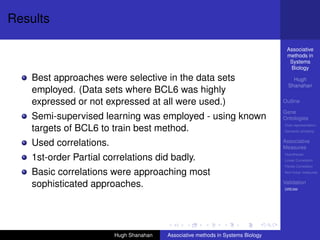 Results

                                                                                   Associative
                                                                                   methods in
                                                                                    Systems
                                                                                    Biology

    Best approaches were selective in the data sets                                   Hugh
                                                                                    Shanahan
    employed. (Data sets where BCL6 was highly
    expressed or not expressed at all were used.)                                 Outline

                                                                                  Gene
    Semi-supervised learning was employed - using known                           Ontologies
                                                                                  Over-representation
    targets of BCL6 to train best method.                                         Semantic similarity


    Used correlations.                                                            Associative
                                                                                  Measures
                                                                                  Hypotheses
    1st-order Partial correlations did badly.                                     Linear Correlation
                                                                                  Partial Correlation

    Basic correlations were approaching most                                      Non-linear measures


    sophisticated approaches.                                                     Validation
                                                                                  DREAM




                         Hugh Shanahan   Associative methods in Systems Biology
 