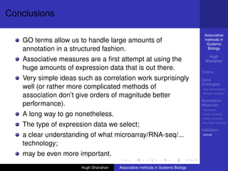 Conclusions

                                                                                Associative
   GO terms allow us to handle large amounts of                                 methods in
                                                                                 Systems
   annotation in a structured fashion.                                           Biology

                                                                                   Hugh
   Associative measures are a ﬁrst attempt at using the                          Shanahan

   huge amounts of expression data that is out there.
                                                                               Outline
   Very simple ideas such as correlation work surprisingly                     Gene
                                                                               Ontologies
   well (or rather more complicated methods of                                 Over-representation

   association don’t give orders of magnitude better                           Semantic similarity

                                                                               Associative
   performance).                                                               Measures
                                                                               Hypotheses

   A long way to go nonetheless.                                               Linear Correlation
                                                                               Partial Correlation

   The type of expression data we select;                                      Non-linear measures

                                                                               Validation
   a clear understanding of what microarray/RNA-seq/...                        DREAM


   technology;
   may be even more important.
                      Hugh Shanahan   Associative methods in Systems Biology
 