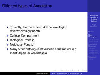 Different types of Annotation

                                                                                   Associative
                                                                                   methods in
                                                                                    Systems
                                                                                    Biology

                                                                                      Hugh
    Typically, there are three distinct ontologies                                  Shanahan

    (overwhelmingly used).                                                        Outline

    Cellular Compartment                                                          Gene
                                                                                  Ontologies
                                                                                  Over-representation
    Biological Process                                                            Semantic similarity


    Molecular Function                                                            Associative
                                                                                  Measures
                                                                                  Hypotheses
    Many other ontologies have been constructed, e.g.                             Linear Correlation
                                                                                  Partial Correlation
    Plant Organ for Arabidopsis.                                                  Non-linear measures

                                                                                  Validation
                                                                                  DREAM




                         Hugh Shanahan   Associative methods in Systems Biology
 