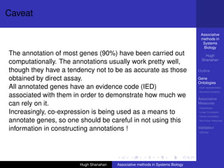 Caveat

                                                                                 Associative
                                                                                 methods in
                                                                                  Systems
                                                                                  Biology
The annotation of most genes (90%) have been carried out                            Hugh
                                                                                  Shanahan
computationally. The annotations usually work pretty well,
though they have a tendency not to be as accurate as those                      Outline

obtained by direct assay.                                                       Gene
                                                                                Ontologies
All annotated genes have an evidence code (IED)                                 Over-representation
                                                                                Semantic similarity
associated with them in order to demonstrate how much we                        Associative
can rely on it.                                                                 Measures
                                                                                Hypotheses

Increasingly, co-expression is being used as a means to                         Linear Correlation
                                                                                Partial Correlation

annotate genes, so one should be careful in not using this                      Non-linear measures


information in constructing annotations !                                       Validation
                                                                                DREAM




                       Hugh Shanahan   Associative methods in Systems Biology
 