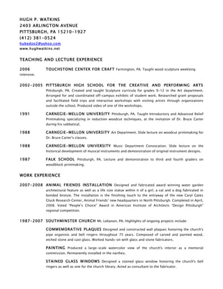 HUGH P. WATKINS
2403 ARLINGTON AVENUE
PITTSBURGH, PA 15210-1927
(412) 381-0524
hubedoo2@yahoo.com
www.hughwatkins.net


TEACHING AND LECTURE EXPERIENCE

2006         TOUCHSTONE CENTER FOR CRAFT Farmington, PA. Taught wood sculpture weeklong
intensive.


2002- 2005 PITTSBURGH HIGH SCHOOL FOR THE CREATIVE AND PERFORMING ARTS
             Pittsburgh, PA. Created and taught Sculpture curricula for grades 9-12 in the Art department.
             Arranged for and coordinated off-campus exhibits of student work. Researched grant proposals
             and facilitated field trips and interactive workshops with visiting artists through organizations
             outside the school. Produced video of one of the workshops.

1991         CARNEGIE- MELLON UNIVERSITY Pittsburgh, PA. Taught Introductory and Advanced Relief
             Printmaking specializing in reduction woodcut techniques, at the invitation of Dr. Bruce Carter
             during his sabbatical.

1988         CARNEGIE- MELLON UNIVERSITY Art Department. Slide lecture on woodcut printmaking for
             Dr. Bruce Carter's classes.

1988         CARNEGIE- MELLON UNIVERSITY Music Department Convocation. Slide lecture on the
             historical development of musical instruments and demonstration of original instrument designs.

1987         FALK SCHOOL Pittsburgh, PA. Lecture and demonstration to third and fourth graders on
             woodblock printmaking.


WORK EXPERIENCE

2007- 2008 ANIMAL FRIENDS INSTALLATION Designed and fabricated award winning water garden
             architectural feature as well as a life size statue within it of a girl, a cat and a dog fabricated in
             bonded bronze. The installation is the finishing touch to the entryway of the new Caryl Gates
             Gluck Research Center, Animal Friends’ new headquarters in North Pittsburgh. Completed in April,
             2008. Voted “People’s Choice” Award in American Institute of Architects “Design Pittsburgh”
             regional competition.


1987- 2007 SOUTHMINSTER CHURCH Mt. Lebanon, PA. Highlights of ongoing projects include:

             COMMEMORATIVE PLAQUES Designed and constructed wall plaques honoring the church's
             pipe organists and bell ringers throughout 75 years. Composed of carved and painted wood,
             etched stone and cast glass. Worked hands-on with glass and stone fabricators.

             PAINTING Produced a large-scale watercolor view of the church's interior as a memorial
             commission. Permanently installed in the narthex.

             STAINED GLASS WINDOWS Designed a stained glass window honoring the church's bell
             ringers as well as one for the church library. Acted as consultant to the fabricator.
 