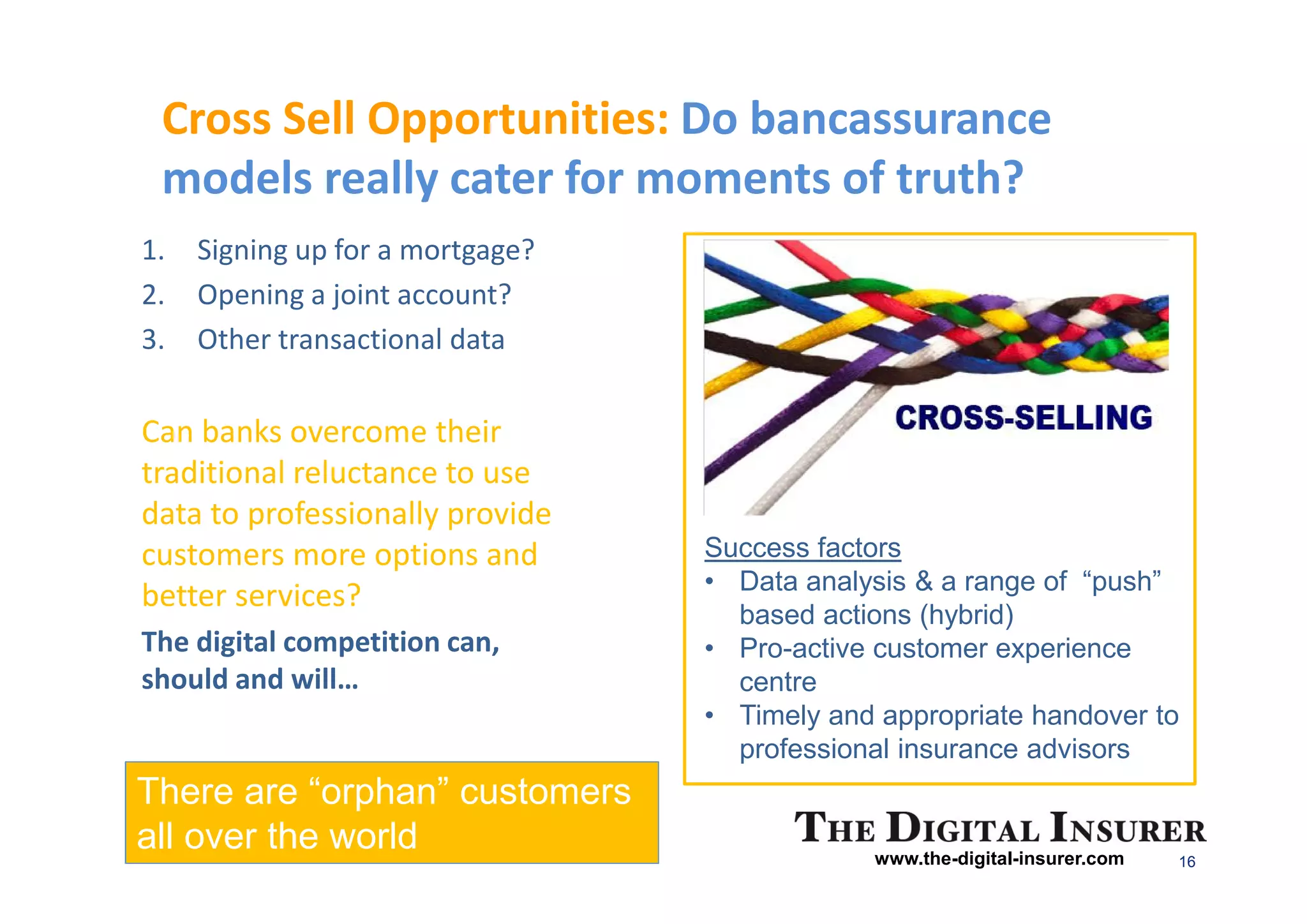 Cross Sell Opportunities: Do bancassurance
 models really cater for moments of truth?
1.   Signing up for a mortgage?
2.   Opening a joint account?
3.   Other transactional data

Can banks overcome their
traditional reluctance to use
data to professionally provide
customers more options and        Success factors
                                  • Data analysis & a range of “push”
better services?
                                    based actions (hybrid)
The digital competition can,      • Pro-active customer experience
should and will…                    centre
                                  • Timely and appropriate handover to
                                    professional insurance advisors
There are “orphan” customers
all over the world                            www.the-digital-insurer.com   16
 