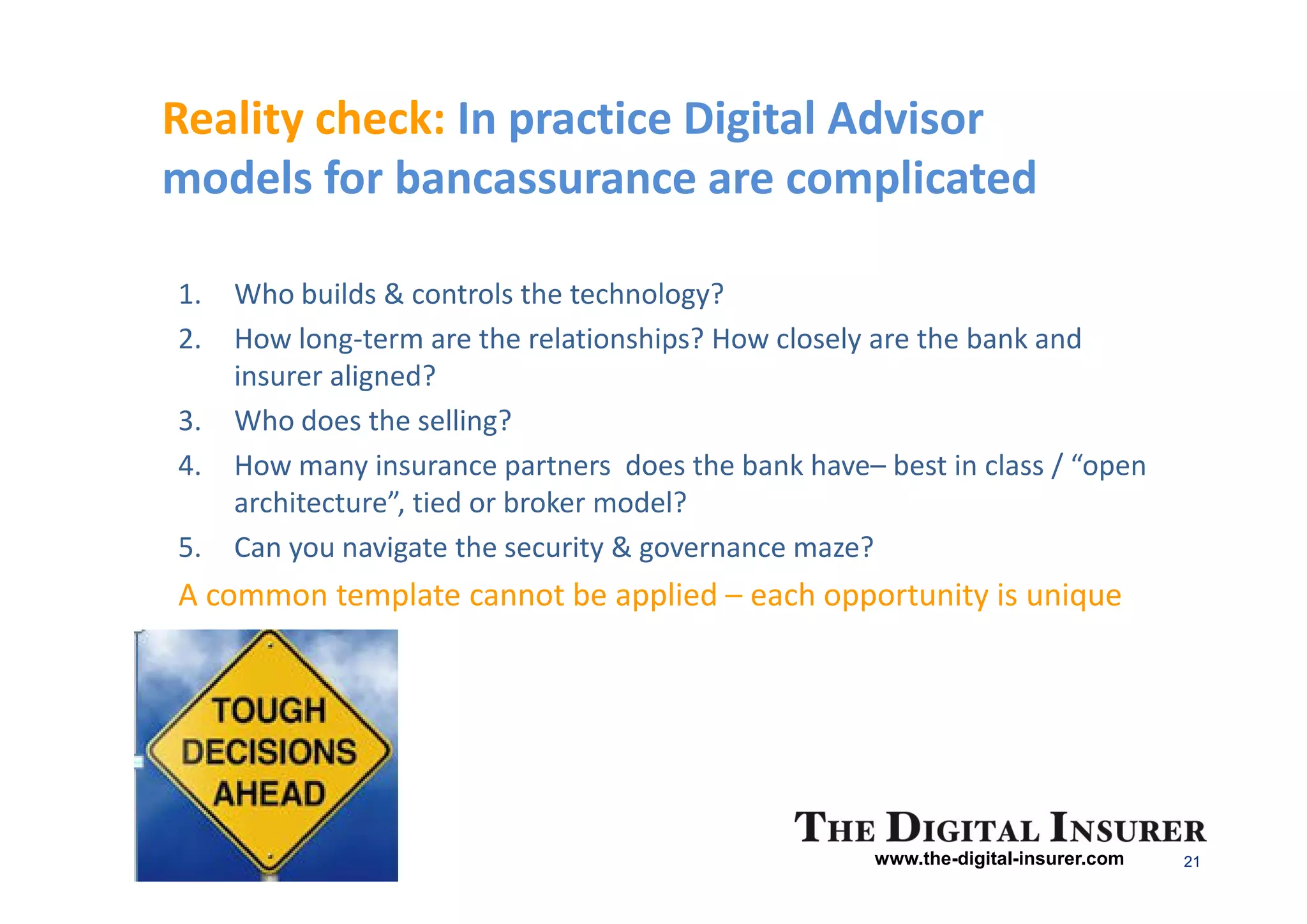 Reality check: In practice Digital Advisor
models for bancassurance are complicated

1.   Who builds & controls the technology?
2.   How long-term are the relationships? How closely are the bank and
     insurer aligned?
3.   Who does the selling?
4.   How many insurance partners does the bank have– best in class / “open
     architecture”, tied or broker model?
5.   Can you navigate the security & governance maze?
A common template cannot be applied – each opportunity is unique




                                                     www.the-digital-insurer.com   21
 