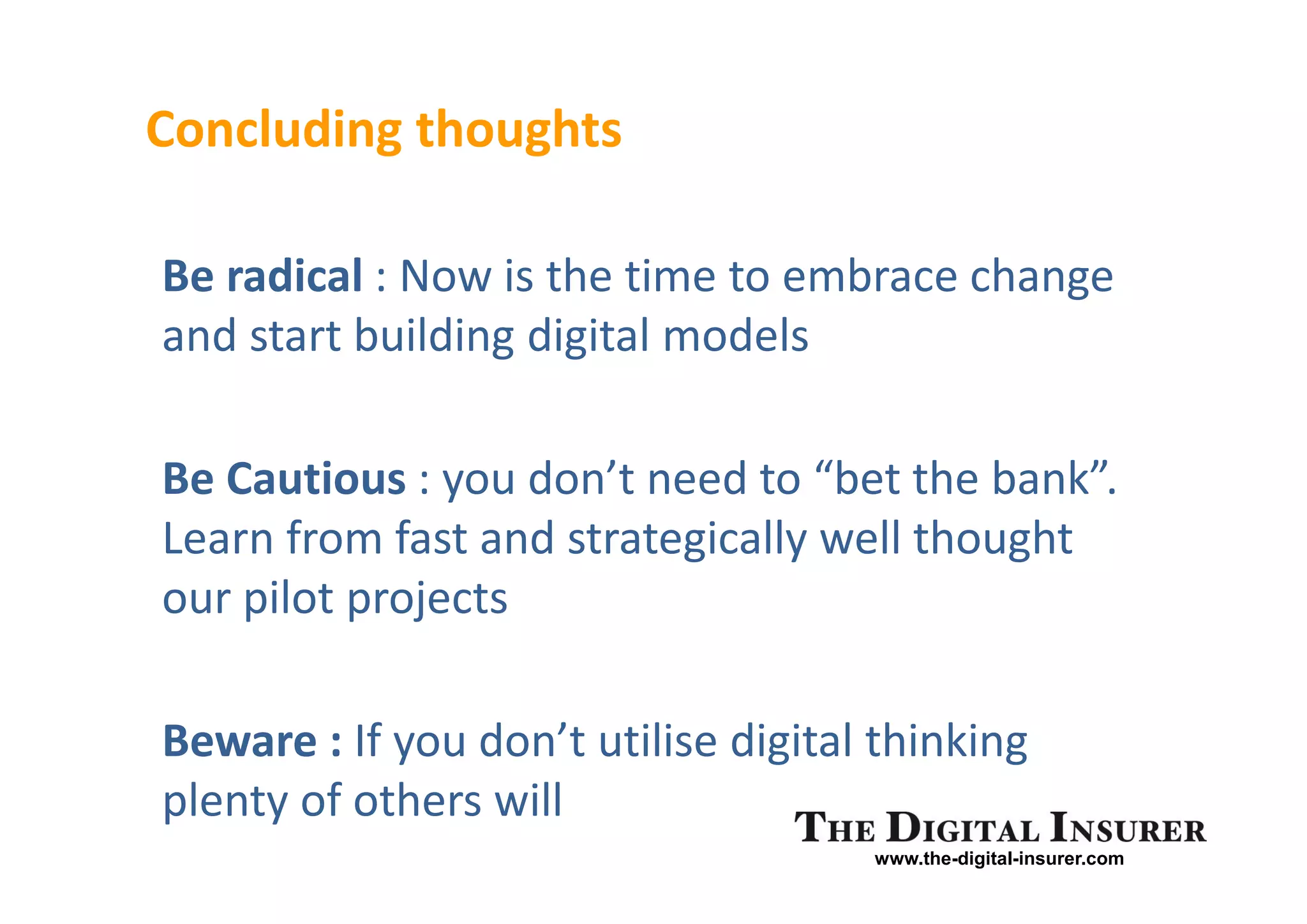 Concluding thoughts

Be radical : Now is the time to embrace change
and start building digital models

Be Cautious : you don’t need to “bet the bank”.
Learn from fast and strategically well thought
our pilot projects

Beware : If you don’t utilise digital thinking
plenty of others will
                                     www.the-digital-insurer.com
 