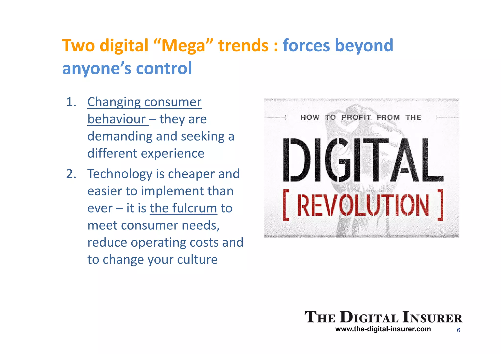Two digital “Mega” trends : forces beyond
anyone’s control
1. Changing consumer
   behaviour – they are
   demanding and seeking a
   different experience
2. Technology is cheaper and
   easier to implement than
   ever – it is the fulcrum to
   meet consumer needs,
   reduce operating costs and
   to change your culture



                                 www.the-digital-insurer.com   6
 