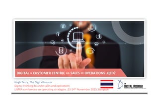Hugh	
  Terry,	
  The	
  Digital	
  Insurer	
  
Digital	
  Thinking	
  to	
  unite	
  sales	
  and	
  opera7ons	
  
LIMRA	
  conference	
  on	
  opera7ng	
  strategies	
  :23-­‐24th	
  November	
  2015,	
  Bangkok	
  
DIGITAL	
  =	
  CUSTOMER	
  CENTRIC	
  =>	
  SALES	
  ∞	
  OPERATIONS	
  .QED?	
  	
  
 