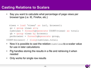 Casting Relations to ScalarsSay you want to calculate what percentage of page views per browser type (i.e. IE, Firefox, etc.)  views = load ‘views’ as (url, browser);gv = group views all;numviews = foreachgvgenerate COUNT(views) as total;gb = group views by browser;perbrowser = foreachgbgenerate group, COUNT(browser) / (long)numviews.total;Now it is possible to cast the relation numviewsto a scalar value for use in later calculationsPig handles storing the results in a file and retrieving it when neededOnly works for single row results