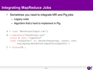 Integrating MapReduce JobsSometimes you need to integrate MR and Pig jobsLegacy codeAlgorithm that’s hard to implement in PigA = load 'WordcountInput.txt'; B = mapreduce'wordcount.jar’store A into 'inputDir’load 'outputDir' as (word:chararray, count: int)	`org.myorg.WordCountinputDiroutputDir`; C = foreachB …