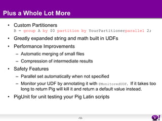 Plus a Whole Lot MoreCustom PartitionersB = group A by $0 partition by YourPartitionerparallel 2;Greatly expanded string and math built in UDFsPerformance ImprovementsAutomatic merging of small filesCompression of intermediate resultsSafety FeaturesParallel set automatically when not specifiedMonitor your UDF by annotating it with @MonitoredUDF.  If it takes too long to return Pig will kill it and return a default value instead.PigUnit for unit testing your Pig Latin scripts